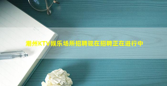 潮州KTV娱乐场所招聘现在招聘正在进行中